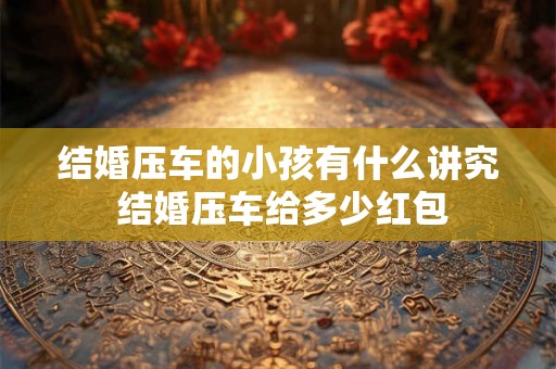 结婚压车的小孩有什么讲究 结婚压车给多少红包