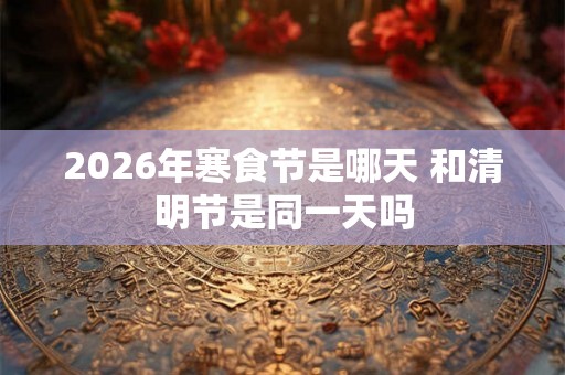 2026年寒食节是哪天 和清明节是同一天吗 2026年寒食节是哪天 和清明节是同一天吗