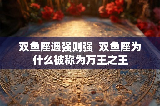 双鱼座遇强则强 双鱼座为什么被称为万王之王 双鱼座遇强则强 双鱼座为什么被称为万王之王