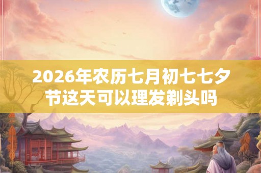 2026年农历七月初七七夕节这天可以理发剃头吗