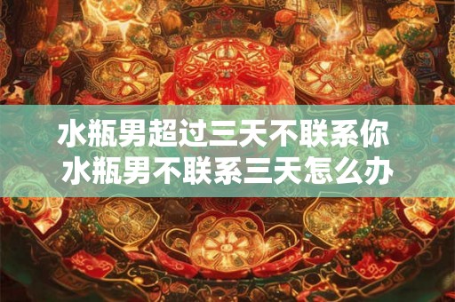 水瓶男超过三天不联系你 水瓶男不联系三天怎么办