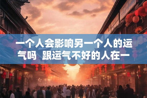 一个人会影响另一个人的运气吗  跟运气不好的人在一起会影响运气吗