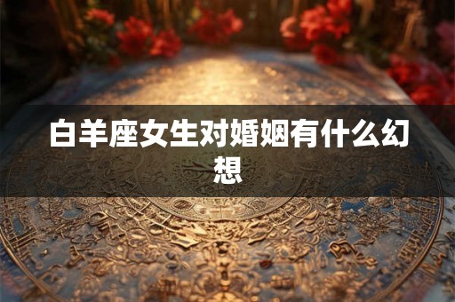 白羊座女生对婚姻有什么幻想