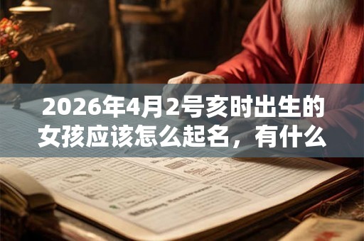 2026年4月2号亥时出生的女孩应该怎么起名，有什么需要注意的
