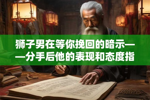狮子男在等你挽回的暗示——分手后他的表现和态度指南