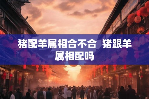 猪配羊属相合不合  猪跟羊属相配吗