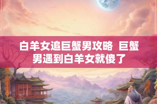 白羊女追巨蟹男攻略  巨蟹男遇到白羊女就傻了