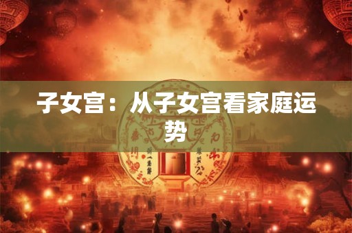 子女宫:从子女宫看家庭运势 子女宫:从子女宫看家庭运势