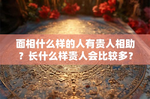 面相什么样的人有贵人相助？长什么样贵人会比较多？