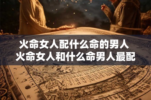 火命女人配什么命的男人 火命女人和什么命男人最配