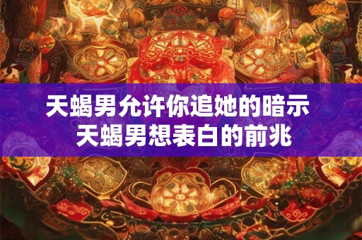 天蝎男允许你追她的暗示 天蝎男想表白的前兆 天蝎男允许你追她的暗示 天蝎男想表白的前兆