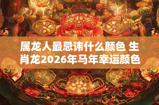 属龙人最忌讳什么颜色 生肖龙2026年马年幸运颜色