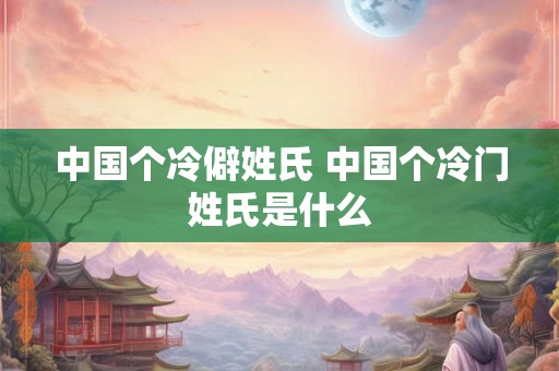 中国个冷僻姓氏 中国个冷门姓氏是什么
