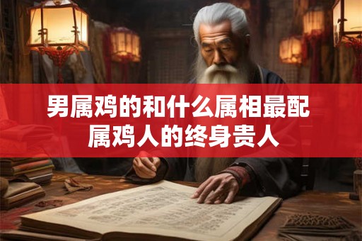 男属鸡的和什么属相最配  属鸡人的终身贵人