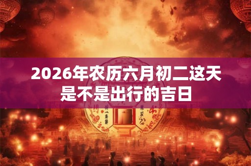 2026年农历六月初二这天是不是出行的吉日 2026年农历六月初二这天是不是出行的吉日
