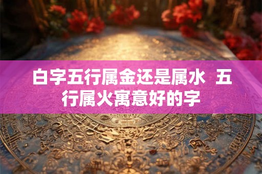 白字五行属金还是属水  五行属火寓意好的字