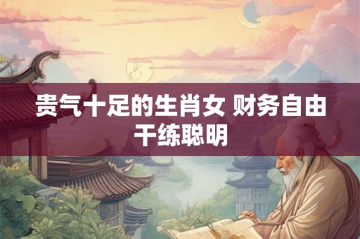 贵气十足的生肖女 财务自由干练聪明