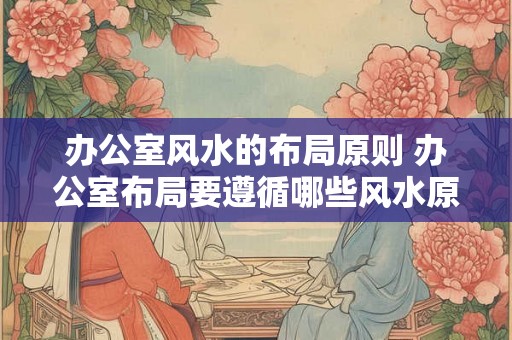 办公室风水的布局原则 办公室布局要遵循哪些风水原则 办公室风水的布局原则 办公室布局要遵循哪些风水原则