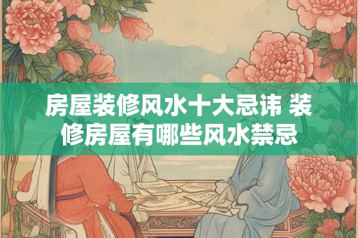 房屋装修风水十大忌讳 装修房屋有哪些风水禁忌