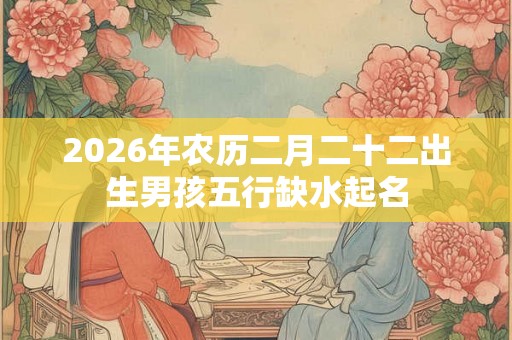 2026年农历二月二十二出生男孩五行缺水起名