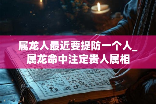 属龙人最近要提防一个人_属龙命中注定贵人属相