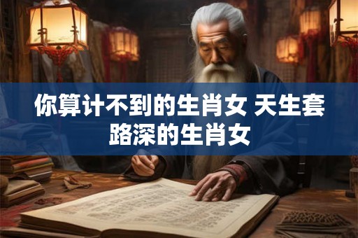 你算计不到的生肖女 天生套路深的生肖女
