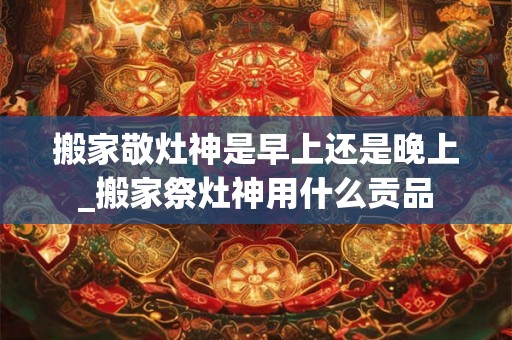 搬家敬灶神是早上还是晚上_搬家祭灶神用什么贡品