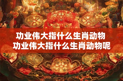 功业伟大指什么生肖动物 功业伟大指什么生肖动物呢 功业伟大指什么生肖动物 功业伟大指什么生肖动物呢