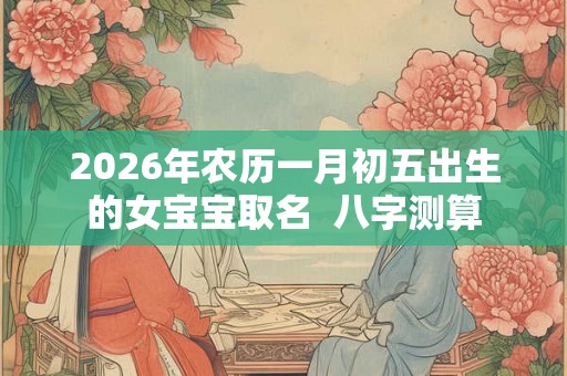 2026年农历一月初五出生的女宝宝取名 八字测算 2026年农历一月初五出生的女宝宝取名 八字测算