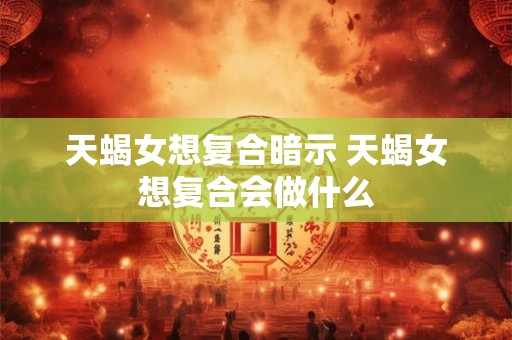 天蝎女想复合暗示 天蝎女想复合会做什么
