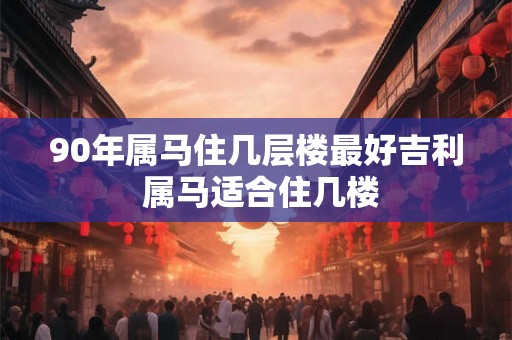 90年属马住几层楼最好吉利 属马适合住几楼