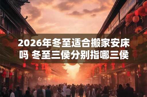 2026年冬至适合搬家安床吗 冬至三侯分别指哪三侯