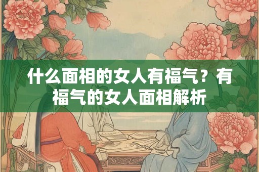 什么面相的女人有福气？有福气的女人面相解析