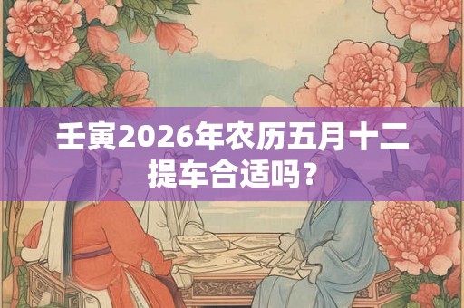 壬寅2026年农历五月十二提车合适吗？