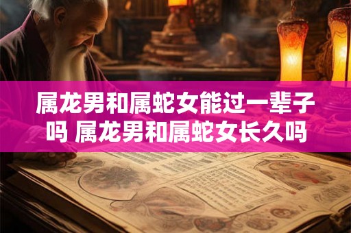 属龙男和属蛇女能过一辈子吗 属龙男和属蛇女长久吗