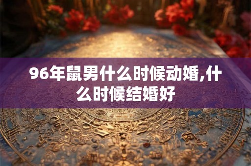 96年鼠男什么时候动婚,什么时候结婚好 96年鼠男什么时候动婚,什么时候结婚好