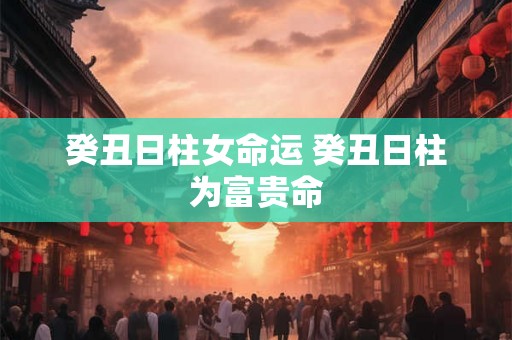 癸丑日柱女命运 癸丑日柱为富贵命
