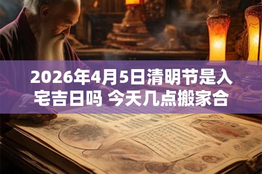 2026年4月5日清明节是入宅吉日吗 今天几点搬家合适