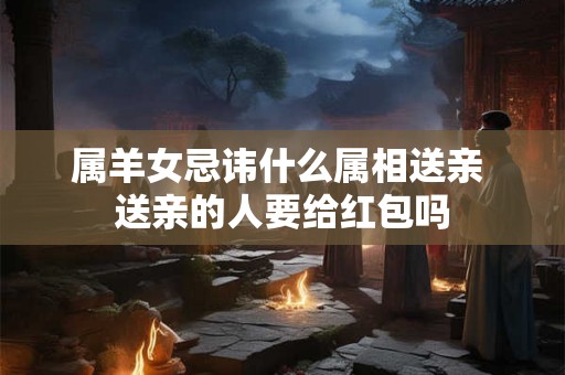 属羊女忌讳什么属相送亲 送亲的人要给红包吗