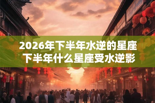 2026年下半年水逆的星座 下半年什么星座受水逆影响比较大