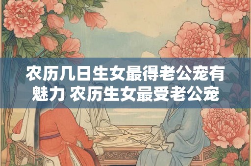 农历几日生女最得老公宠有魅力 农历生女最受老公宠 农历几日生女最得老公宠有魅力 农历生女最受老公宠