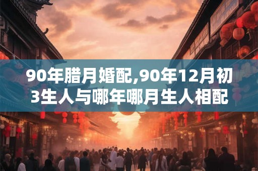 90年腊月婚配,90年12月初3生人与哪年哪月生人相配