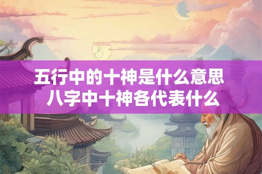 五行中的十神是什么意思 八字中十神各代表什么 五行中的十神是什么意思 八字中十神各代表什么
