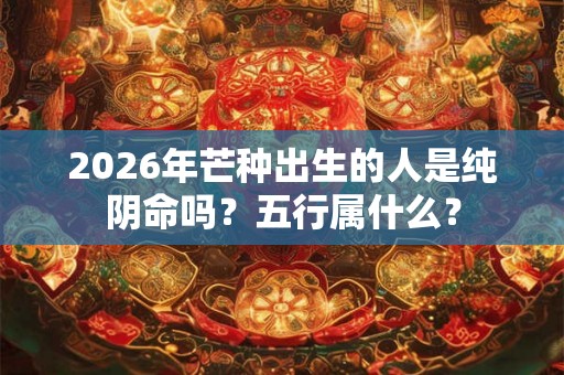 2026年芒种出生的人是纯阴命吗？五行属什么？