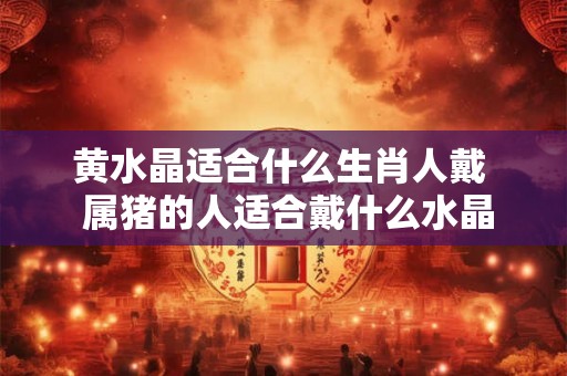 黄水晶适合什么生肖人戴  属猪的人适合戴什么水晶