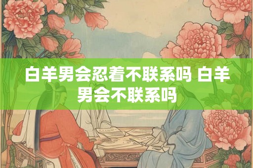 白羊男会忍着不联系吗 白羊男会不联系吗