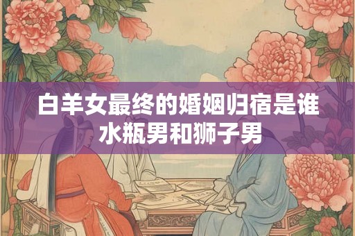 白羊女最终的婚姻归宿是谁 水瓶男和狮子男