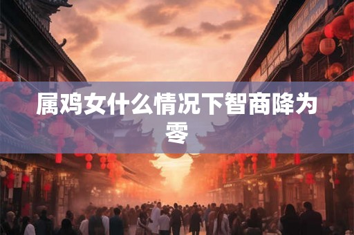 属鸡女什么情况下智商降为零 属鸡女什么情况下智商降为零