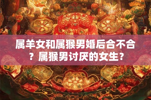 属羊女和属猴男婚后合不合?属猴男讨厌的女生? 属羊女和属猴男婚后合不合?属猴男讨厌的女生?