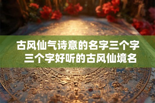 古风仙气诗意的名字三个字  三个字好听的古风仙境名字